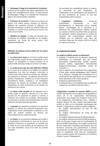 Annexes
 Développer l’image et la notoriété de l’entreprise :
présence sur les supports des salons, organisation d’un
espace VIP, aménagement du stand… Un salon permet
de développer l’image et la notoriété de l’entreprise,
grâce à une communication spécifique.
 S’informer sur le marché : le salon est un lieu ou les
acteurs d’un même secteur viennent s’y informer,
débattre des questions d’avenir et découvrir les
dernières innovations. Le salon est l’endroit idéal pour
connaître un marché et ses évolutions et assurer une
veille concurrentielle.
 Mobiliser ses équipes : le salon est l’occasion pour
l’entreprise de mobiliser l’ensemble de ses équipes,
notamment ses forces de vente, autour d’un
événement fédérateur.
Définition de quelques termes utilisés par les acteurs
du média salon :
 La surface brute louée (en m2) est la surface louée
par l’organisateur auprès du parc d’expositions. Le cas
échéant, on distinguera la surface couverte de la
surface totale louée (qui intègre la surface à l’air libre).
 La surface brute utile des halls (définition EMECA)
est le cumul de la surface au sol dédiée aux activités
d’expositions (sur tous les niveaux), c’est-à-dire la
surface brute moins toutes les surfaces non affectées
aux exposants et visiteurs : les galeries d’accueil hors
surfaces d’expositions, l’emprise au sol des structures
d’architecture (piliers, escaliers…), les installations
techniques, les espaces de circulation hors surfaces
d’exposition, les zones d’animation et de congrès, les
sanitaires et les cuisines.
 La surface nette occupée par les exposants est la
surface payée ou gratuite, couverte ou à l’air libre,
occupée par les exposants et portée au contrat, à
l’exclusion des surfaces de circulation, d’entreposage
ou de bureau à vocation administrative dont l’accès est
réservé au seul personnel des exposants.
 L’exposant (ou exposant principal) est la personne
physique ou morale qui contracte directement avec
l’organisateur d’une manifestation et présente sur son
stand ses propres produits ou services par
l’intermédiaire de son propre personnel.
 Le visiteur est une personne physique qui accède à
la manifestation commerciale au cours de ses heures
officielles d’ouverture en présentant au contrôle soit
un ticket ou une carte justifiant de son paiement, soit
une carte d’invitation munie d’un talon de contrôle
numéroté.
Un journaliste est comptabilisé comme un visiteur.
Les personnels du parc d’exposition, de
l’organisateur de la manifestation, des exposants et
de leurs prestataires de services ne sont pas
comptabilisés comme visiteurs.
 L'organisme certificateur : lorsqu’une
manifestation commerciale se tient
périodiquement, la déclaration d’une nouvelle
session s’accompagne de la fourniture à la
préfecture des caractéristiques chiffrées relatives
aux sessions antérieures (surface nette occupée par
les exposants, nombre d’exposants et nombre de
visiteurs). Ces caractéristiques doivent être
certifiées par un organisme tiers dans des
conditions fixées par les articles A.762-3 et A762-9
du code du commerce.
II. Le segment des congrès
Un congrès se définit comme un événement :
 organisé à l’initiative d’un ou plusieurs organismes
scientifiques ou techniques sans but lucratif
(associations professionnelles, sociétés savantes,
pouvoirs publics, organisations internationales
intergouvernementales, universités, centres de
recherche…) ;
 avec en général une contribution des congressistes
à forte valeur ajoutée pédagogique, dont l’objectif
est la diffusion, l’échange des connaissances et la
confrontation des expériences sur un thème donné
entre spécialistes d’une même discipline ;
 à fréquence généralement fixe ;
 se déroulant dans un site dédié (centre ou palais des
congrès) ou non dédié (université, hôtel…).
L’Organisation mondiale du tourisme (OMT) accorde
le label international à tout congrès qui comptabilise au
moins 20 % de congressistes internationaux.
Inversement, tout congrès qui enregistre moins de 20
% de congressistes internationaux sera « labellisé »
congrès national. De plus, l’étude multi-partenariale,
menée en 2012 sur les retombées économiques des
congrès, a segmenté les congrès en quatre catégories :
• les congrès internationaux de plus de 500
participants ;
• les congrès internationaux de moins de 500
participants ;
• les congrès nationaux de plus de 500 participants ;
• les congrès nationaux de moins de 500 participants.
Enfin, les très gros congrès sont les manifestations de
plus de 10 000 congressistes. Ces congrès qui génèrent
de très importantes retombées économiques pour les
territoires concernés sont généralement à rotation
internationale. Les différentes villes concurrentes sont
mises en compétition entre elles par l’organisateur
et/ou la société savante afin d’optimiser les conditions
d’accès, l’accueil, l’hébergement…
32
 