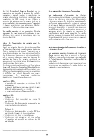 Un PCO (Professional Congress Organizer) est un
organisateur de congrès. Il propose de multiples
prestations : conseil, gestion et coordination du
congrès, réservations, inscriptions, secrétariat, suivi
budgétaire… Le PCO assure, le cas échéant, la
recherche de sponsors pour le congrès ainsi que la
commercialisation des espaces éventuels d’exposition.
Il dispose généralement des allotements hôteliers
nécessaires à l’hébergement des congressistes.
Une société savante est une association d’érudits,
regroupant des experts qui, par leurs travaux et leurs
réflexions, font avancer la connaissance dans leur
domaine d'activité.
Enjeux de l’organisation de congrès pour les
destinations.
Depuis une vingtaine d’années, de nombreuses villes,
qu’elles soient françaises, européennes ou situées sur
d’autres continents, ont compris l’importance de la
tenue de congrès pour leur tissu économique local. En
plus de dynamiser l’économie en attirant des touristes
qui en moyenne dépensent deux fois plus que des
touristes de loisirs, les congrès participent au
rayonnement international et au développement du
tissu économique d’une région.
Des classements internationaux (ceux de l’International
Congress & Convention Association, ICCA, et de l’Union
des Associations Internationales, UAI) permettent à ces
différentes villes de se positionner dans la compétition,
et d’afficher leur volonté d’accueillir des congrès
internationaux. Ces organismes positionnent
régulièrement Paris en tête de classement.
Les critères ICCA :
 Le congrès doit rassembler un minimum de 50
participants ;
 Le congrès doit tourner dans au moins trois pays
différents (éditions passées ou à venir) ;
 Le congrès doit avoir une fréquence régulière.
Les critères UAI :
 Catégorie A :
 L’événement doit rassembler au moins 50
participants ;
 L’événement doit être organisé ou sponsorisé par
une organisation internationale.
 Catégorie B :
 L’événement doit rassembler au moins 40 % de
participants étrangers de cinq nationalités ;
 L’événement doit durer au moins 5 jours ;
 L’événement doit comporter soit une surface
d’exposition, soit accueillir un minimum de 300
participants.
III. Le segment des événements d’entreprises
Les événements d’entreprises ou réunions
d’entreprises sont organisés par ou pour une entreprise
dans un but interne ou externe. Sont dénombrés les
événements suivants : les séminaires, les colloques, les
conférences, les conventions, les remises de trophées,
de prix ou de diplômes, les assemblées générales, les
lancements de produits et les conférences de presse,
les défilés de mode, les anniversaires, les concerts et
spectacles privés, les départs en vacances, les
manifestations grand public corporate, les soirées
festives, les vœux et arbres de Noël, les tournages de
films et de publicité, les tests consommateurs organisés
par les entreprises et les showrooms.
IV. Le segment des spectacles, examens-formations et
événements divers (1)
Les spectacles, examens-formations et événements
divers n’entrent pas dans le segment « Tourisme
d’affaires » mais représentent une part non négligeable
de l’activité des sites d’exposition franciliens, objet de
cette étude.
Les événements divers comprennent les ventes privées,
les enchères, les expositions, les salles dédiées aux
exposants et aux organisateurs.
(1) Événements divers : Ventes privées, enchères, expositions, salles dédiées aux exposants et aux organisateurs.
33
Annexes
 