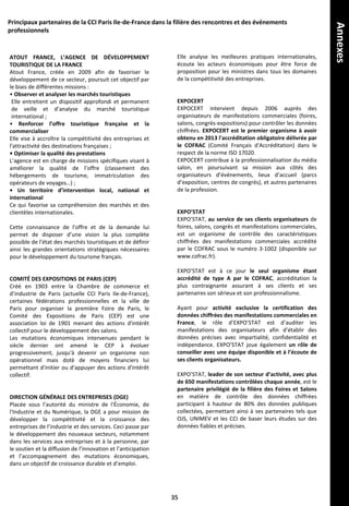 ATOUT FRANCE, L’AGENCE DE DÉVELOPPEMENT
TOURISTIQUE DE LA FRANCE
Atout France, créée en 2009 afin de favoriser le
développement de ce secteur, poursuit cet objectif par
le biais de différentes missions :
• Observer et analyser les marchés touristiques
Elle entretient un dispositif approfondi et permanent
de veille et d’analyse du marché touristique
international ;
• Renforcer l’offre touristique française et la
commercialiser
Elle vise à accroître la compétitivité des entreprises et
l'attractivité des destinations françaises ;
• Optimiser la qualité des prestations
L’agence est en charge de missions spécifiques visant à
améliorer la qualité de l’offre (classement des
hébergements de tourisme, immatriculation des
opérateurs de voyages…) ;
• Un territoire d’intervention local, national et
international
Ce qui favorise sa compréhension des marchés et des
clientèles internationales.
Cette connaissance de l’offre et de la demande lui
permet de disposer d’une vision la plus complète
possible de l'état des marchés touristiques et de définir
ainsi les grandes orientations stratégiques nécessaires
pour le développement du tourisme français.
COMITÉ DES EXPOSITIONS DE PARIS (CEP)
Créé en 1903 entre la Chambre de commerce et
d’industrie de Paris (actuelle CCI Paris Ile-de-France),
certaines fédérations professionnelles et la ville de
Paris pour organiser la première Foire de Paris, le
Comité des Expositions de Paris (CEP) est une
association loi de 1901 menant des actions d'intérêt
collectif pour le développement des salons.
Les mutations économiques intervenues pendant le
siècle dernier ont amené le CEP à évoluer
progressivement, jusqu'à devenir un organisme non
opérationnel mais doté de moyens financiers lui
permettant d'initier ou d'appuyer des actions d'intérêt
collectif.
DIRECTION GÉNÉRALE DES ENTREPRISES (DGE)
Placée sous l’autorité du ministre de l'Économie, de
l'Industrie et du Numérique, la DGE a pour mission de
développer la compétitivité et la croissance des
entreprises de l’industrie et des services. Ceci passe par
le développement des nouveaux secteurs, notamment
dans les services aux entreprises et à la personne, par
le soutien et la diffusion de l’innovation et l’anticipation
et l’accompagnement des mutations économiques,
dans un objectif de croissance durable et d’emploi.
Principaux partenaires de la CCI Paris Ile-de-France dans la filière des rencontres et des événements
professionnels
Elle analyse les meilleures pratiques internationales,
écoute les acteurs économiques pour être force de
proposition pour les ministres dans tous les domaines
de la compétitivité des entreprises.
EXPOCERT
EXPOCERT intervient depuis 2006 auprès des
organisateurs de manifestations commerciales (foires,
salons, congrès-expositions) pour contrôler les données
chiffrées. EXPOCERT est le premier organisme à avoir
obtenu en 2013 l'accréditation obligatoire délivrée par
le COFRAC (Comité Français d'Accréditation) dans le
respect de la norme ISO 17020.
EXPOCERT contribue à la professionnalisation du média
salon, en poursuivant sa mission aux côtés des
organisateurs d’événements, lieux d’accueil (parcs
d’exposition, centres de congrès), et autres partenaires
de la profession.
EXPO’STAT
EXPO’STAT, au service de ses clients organisateurs de
foires, salons, congrès et manifestations commerciales,
est un organisme de contrôle des caractéristiques
chiffrées des manifestations commerciales accrédité
par le COFRAC sous le numéro 3-1002 (disponible sur
www.cofrac.fr).
EXPO’STAT est à ce jour le seul organisme étant
accrédité de type A par le COFRAC, accréditation la
plus contraignante assurant à ses clients et ses
partenaires son sérieux et son professionnalisme.
Ayant pour activité exclusive la certification des
données chiffrées des manifestations commerciales en
France, le rôle d’EXPO’STAT est d’auditer les
manifestations des organisateurs afin d’établir des
données précises avec impartialité, confidentialité et
indépendance. EXPO’STAT joue également un rôle de
conseiller avec une équipe disponible et à l’écoute de
ses clients organisateurs.
EXPO’STAT, leader de son secteur d’activité, avec plus
de 650 manifestations contrôlées chaque année, est le
partenaire privilégié de la filière des Foires et Salons
en matière de contrôle des données chiffrées
participant à hauteur de 80% des données publiques
collectées, permettant ainsi à ses partenaires tels que
OJS, UNIMEV et les CCI de baser leurs études sur des
données fiables et précises.
35
Annexes
 