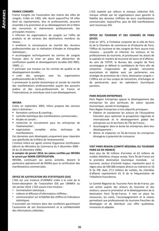 Annexes
FRANCE CONGRÈS
France Congrès est l’association des maires des villes de
congrès. Créée en 1965, elle réunit aujourd’hui 54 villes
dont les représentants, élus et professionnels, œuvrent
ensemble à la promotion et au développement de la filière
des rencontres et événements professionnels. Ses
principales missions :
• informer les organisateurs de congrès sur l'offre de
produits et de services des destinations membres du
réseau ;
• améliorer la connaissance du marché des réunions
professionnelles par la réalisation d'études et d'enquêtes
statistiques ;
• accompagner techniquement les centres de congrès
français dans la mise en place des démarches de
certification qualité et développement durable (ISO 9001,
14001…) ;
• participer aux travaux sur les normes de qualité et de
développement durable ;
• créer des synergies avec les organisations
professionnelles de la filière ;
• promouvoir la portée économique et sociale du marché
des manifestations professionnelles auprès des pouvoirs
publics et des socio-professionnels en France et
l’international, et contribuer ainsi à son développement.
INFORA
Créée en septembre 2003, Infora propose des services
dans 5 domaines :
 formation continue & coaching ;
 contrôle statistique des manifestations commerciales ;
 études et conseil ;
 recherche et recrutement pour les entreprises de
l'événementiel ;
 organisation complète et/ou technique de
manifestations.
Ces domaines sont développés uniquement pour répondre
aux spécificités de la filière de l'événementiel.
L'Institut Infora est agréé comme Organisme Certificateur
(décret du Ministère du Commerce du 5 décembre 2006 -
JO du 16 décembre 2006).
A compter de janvier 2016, les salons certifiés par INFORA
le seront par DEKRA CERTIFICATION.
INFORA, continuant ses autres activités, devient le
partenaire opérationnel de DEKRA pour la certification des
manifestations commerciales.
OFFICE DE JUSTIFICATION DES STATISTIQUES (OJS)
L’OJS est une instance d’UNIMEV créée à la suite de la
fusion-absorption de l’association OJS par UNIMEV au
1er janvier 2014. L’OJS assure trois missions :
• normalisation statistique ;
• collecte et diffusion d’informations chiffrées ;
• communication sur la fiabilité des chiffres et indicateurs
statistiques.
Il accomplit ces missions dans des conditions garantissant
l’autonomie de son fonctionnement et la confidentialité
des informations collectées.
L’OJS exploite par ailleurs la marque collective OJS,
marque utilisée par les organisateurs pour garantir la
fiabilité des données chiffrées de leurs manifestations
commerciales. Aujourd’hui, plus de 650 manifestations
sont reconnues OJS.
OFFICE DU TOURISME ET DES CONGRÈS DE PARIS
(OTCP)
Créé en 1971, à l’initiative conjointe de la ville de Paris
et de la Chambre de commerce et d’industrie de Paris,
l’Office du tourisme et des congrès de Paris assure trois
missions : accueillir et informer les visiteurs et les
professionnels du tourisme, et promouvoir les atouts de
la capitale en matière de tourisme de loisirs et d’affaires.
Au sein de l’OTCP, le Bureau des congrès de Paris
accompagne et défend la candidature de Paris afin de
remporter l’organisation de grandes rencontres
associatives et déploie avec ses partenaires une
stratégie de promotion de « Paris, destination congrès ».
L’Office est un lieu unique de rencontres, d’échanges et
de partenariats pour les opérateurs touristiques
parisiens.
PARIS REGION ENTREPRISES
Paris Region Entreprises appuie le développement des
entreprises les plus porteuses de valeur ajoutée
économique, sociale et écologique.
Paris Region Entreprises a trois objectifs principaux :
 Fédérer et coordonner les acteurs de l’écosystème
francilien pour optimiser la prospection régionale et
internationale et le développement global des
entreprises sur le territoire de l’Île-de-France ;
 Accompagner dans la durée les entreprises dans leur
développement ;
 Attirer et implanter en Île-de-France les entreprises
étrangères à potentiel de croissance.
VISIT PARIS REGION (COMITÉ RÉGIONAL DU TOURISME
PARIS ILE-DE-FRANCE)
Avec plus de 30 millions d’arrivées et 62 millions de
nuitées hôtelières chaque année, Paris Île-de-France est
la première destination touristique mondiale. Le
tourisme, secteur d’activité majeur, représente pour la
région plus de 500 000 emplois directs ou indirects et 10
% du PIB. Avec 27,3 millions de nuitées, les clientèles
d’affaires représentent 41 % de la fréquentation de
l’hôtellerie francilienne.
Le Comité Régional du Tourisme Paris Ile-de-France, par
son action auprès des acteurs du tourisme et des
visiteurs, assure la promotion et le développement de la
destination Paris Île-de-France. Il met en place les
ressources, les outils, l’accompagnement et le réseau
permettant aux professionnels du tourisme francilien de
développer et de distribuer une offre qualitative,
innovante et adaptée.
36
 