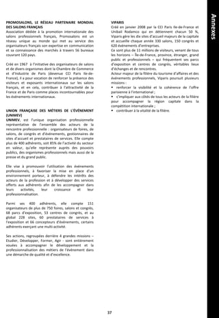 VIPARIS
Créé en janvier 2008 par la CCI Paris Ile-de-France et
Unibail Rodamco qui en détiennent chacun 50 %,
Viparis gère les dix sites d’accueil majeurs de la capitale
et accueille chaque année 330 salons, 150 congrès et
620 événements d’entreprises.
Ce sont plus de 11 millions de visiteurs, venant de tous
les horizons – Île-de-France, province, étranger, grand
public et professionnels – qui fréquentent ses parcs
d’exposition et centres de congrès, véritables lieux
d’échanges et de rencontres.
Acteur majeur de la filière du tourisme d’affaires et des
événements professionnels, Viparis poursuit plusieurs
missions :
 renforcer la visibilité et la cohérence de l’offre
parisienne à l’international ;
 s’impliquer aux côtés de tous les acteurs de la filière
pour accompagner la région capitale dans la
compétition internationale ;
 contribuer à la vitalité de la filière.
PROMOSALONS, LE RÉSEAU PARTENAIRE MONDIAL
DES SALONS FRANÇAIS
Association dédiée à la promotion internationale des
salons professionnels français, Promosalons est un
réseau unique au monde qui met au service des
organisateurs français son expertise en communication
et sa connaissance des marchés à travers 56 bureaux
couvrant 120 pays.
Créé en 1967 à l’initiative des organisateurs de salons
et de divers organismes dont la Chambre de Commerce
et d’Industrie de Paris (devenue CCI Paris Ile-de-
France), il a pour vocation de renforcer la présence des
visiteurs et exposants internationaux sur les salons
français, et en cela, contribuer à l’attractivité de la
France et de Paris comme places incontournables pour
les événements internationaux.
UNION FRANÇAISE DES MÉTIERS DE L’ÉVÉNEMENT
(UNIMEV)
UNIMEV, est l’unique organisation professionnelle
représentative de l’ensemble des acteurs de la
rencontre professionnelle : organisateurs de foires, de
salons, de congrès et d’événements, gestionnaires de
sites d’accueil et prestataires de services. Elle compte
plus de 400 adhérents, soit 85% de l’activité du secteur
en valeur, qu’elle représente auprès des pouvoirs
publics, des organismes professionnels mais aussi de la
presse et du grand public.
Elle vise à promouvoir l'utilisation des événements
professionnels, à favoriser la mise en place d'un
environnement porteur, à défendre les intérêts des
acteurs de la profession et à développer des services
offerts aux adhérents afin de les accompagner dans
leurs activités, leur croissance et leur
professionnalisation.
Parmi ses 400 adhérents, elle compte 151
organisateurs de plus de 750 foires, salons et congrès,
68 parcs d'exposition, 53 centres de congrès, et au
global 228 sites, 60 prestataires de services à
l'exposition et 66 concepteurs d'événements, certains
adhérents exerçant une multi-activité.
Ses actions, regroupées derrière 4 grandes missions –
Etudier, Développer, Former, Agir - sont entièrement
vouées à accompagner le développement et la
professionnalisation des métiers de l'événement dans
une démarche de qualité et d’excellence.
37
Annexes
 
