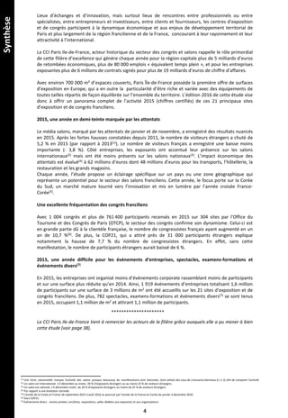 Lieux d’échanges et d’innovation, mais surtout lieux de rencontres entre professionnels ou entre
spécialistes, entre entrepreneurs et investisseurs, entre clients et fournisseurs, les centres d’exposition
et de congrès participent à la dynamique économique et aux enjeux de développement territorial de
Paris et plus largement de la région francilienne et de la France, concourant à leur rayonnement et leur
attractivité à l’international.
La CCI Paris Ile-de-France, acteur historique du secteur des congrès et salons rappelle le rôle primordial
de cette filière d’excellence qui génère chaque année pour la région-capitale plus de 5 milliards d’euros
de retombées économiques, plus de 80 000 emplois « équivalent temps plein », et pour les entreprises
exposantes plus de 6 millions de contrats signés pour plus de 19 milliards d’euros de chiffre d’affaires.
Avec environ 700 000 m² d’espaces couverts, Paris Île-de-France possède la première offre de surfaces
d’exposition en Europe, qui a en outre la particularité d’être riche et variée avec des équipements de
toutes tailles répartis de façon équilibrée sur l’ensemble du territoire. L’édition 2016 de cette étude vise
donc à offrir un panorama complet de l’activité 2015 (chiffres certifiés) de ces 21 principaux sites
d’exposition et de congrès franciliens.
2015, une année en demi-teinte marquée par les attentats
Le média salons, marqué par les attentats de janvier et de novembre, a enregistré des résultats nuancés
en 2015. Après les fortes hausses constatées depuis 2011, le nombre de visiteurs étrangers a chuté de
5,2 % en 2015 (par rapport à 2013(1)). Le nombre de visiteurs français a enregistré une baisse moins
importante (- 3,8 %). Côté entreprises, les exposants ont accentué leur présence sur les salons
internationaux(2) mais ont été moins présents sur les salons nationaux(3). L’impact économique des
attentats est évalué(4) à 62 millions d’euros dont 48 millions d’euros pour les transports, l’hôtellerie, la
restauration et les grands magasins.
Chaque année, l’étude propose un éclairage spécifique sur un pays ou une zone géographique qui
représente un potentiel pour le secteur des salons franciliens. Cette année, le focus porte sur la Corée
du Sud, un marché mature tourné vers l’innovation et mis en lumière par l’année croisée France-
Corée(5).
Une excellente fréquentation des congrès franciliens
Avec 1 004 congrès et plus de 761 400 participants recensés en 2015 sur 304 sites par l’Office du
Tourisme et des Congrès de Paris (OTCP), le secteur des congrès confirme son dynamisme. Celui-ci est
en grande partie dû à la clientèle française, le nombre de congressistes français ayant augmenté en un
an de 10,7 %(6). De plus, la COP21, qui a attiré près de 31 000 participants étrangers explique
notamment la hausse de 7,7 % du nombre de congressistes étrangers. En effet, sans cette
manifestation, le nombre de participants étrangers aurait baissé de 6 %.
2015, une année difficile pour les événements d’entreprises, spectacles, examens-formations et
événements divers(7)
En 2015, les entreprises ont organisé moins d’événements corporate rassemblant moins de participants
et sur une surface plus réduite qu’en 2014. Ainsi, 1 919 événements d’entreprises totalisant 1,6 million
de participants sur une surface de 3 millions de m2 ont été accueillis sur les 21 sites d’exposition et de
congrès franciliens. De plus, 782 spectacles, examens-formations et événements divers(7) se sont tenus
en 2015, occupant 1,1 million de m2 et attirant 1,1 million de participants.
*********************
La CCI Paris Ile-de-France tient à remercier les acteurs de la filière grâce auxquels elle a pu mener à bien
cette étude (voir page 38).
(1) Une forte saisonnalité marque l’activité des salons puisque beaucoup de manifestations sont biennales. Sont utilisés des taux de croissance biennaux (t / t-2) afin de comparer l’activité.
(2) Un salon est international s’il dénombre au moins 20 % d’exposants étrangers ou au moins 25 % de visiteurs étrangers.
(3) Un salon est national s’il dénombre moins de 20 % d’exposants étrangers ou moins de 25 % de visiteurs étrangers.
(4) Par rapport à une évolution normale.
(5) L’année de la Corée en France de septembre 2015 à août 2016 se poursuit par l’année de la France en Corée de janvier à décembre 2016.
(6) Hors COP21.
(7) Événements divers : ventes privées, enchères, expositions, salles dédiées aux exposants et aux organisateurs.
4
Synthèse
 