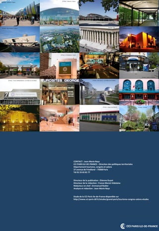 CONTACT : Jean-Marie Nays
CCI PARIS ILE-DE-FRANCE – Direction des politiques territoriales
Département tourisme, congrès et salons
27 avenue de Friedland – 75008 Paris
Tél 01 55 65 81 77
Directeur de la publication : Etienne Guyot
Directeur de la rédaction : France Morot-Videlaine
Rédacteur en chef : Emmanuel Rodier
Analyse et rédaction : Jean-Marie Nays
Etude de la CCI Paris Ile-de-France disponible sur
http://www.cci-paris-idf.fr/etudes/grand-paris/tourisme-congres-salons-etudes
© Photo : Sofiacom / Viparis
© Photo : Alain Potignon / Viparis
© Photo : Sofiacom / Viparis
© Photo : Sofiacom / Viparis
© Photo : Sofiacom / Viparis
© Photo : M. Madelaine / Viparis
© Photo : M. Madelaine / Viparis
© Photo : Brice Desrez / CCI PARIS ILE-DE-FRANCE
© Photo : Sophie Chivet / La grande halle
© Photo : M. Madelaine / Viparis
© Photo : Espace Jean Monnet
© Photo : Eurosites
© Photo : Eurosites
© Photo : Eurosites
© Photo : Espace Charenton
© Photo : Disney
© Photo : DR
© Photo : GL EVENTS
© Photo : Franck DUNODUNOUAU / CCI PARIS ILE-DE-FRANCE
© Photo : Eurosites
 