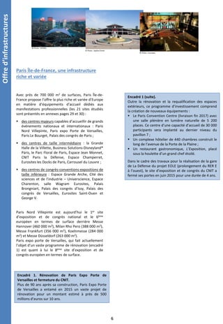 Offred’infrastructures
© Photo : VIPARIS
© Photo : Sophie Chivet
Paris Île-de-France, une infrastructure
riche et variée
© Photo : Eurosites
Avec près de 700 000 m2 de surfaces, Paris Île-de-
France propose l’offre la plus riche et variée d’Europe
en matière d’équipements d’accueil dédiés aux
manifestations professionnelles (les 21 sites étudiés
sont présentés en annexes pages 29 et 30) :
 des centres majeurs capables d’accueillir de grands
événements nationaux et internationaux : Paris
Nord Villepinte, Paris expo Porte de Versailles,
Paris Le Bourget, Palais des congrès de Paris ;
 des centres de taille intermédiaire : la Grande
Halle de la Villette, Business Solutions-Disneyland®
Paris, le Parc Floral de Paris, Espace Jean Monnet,
CNIT Paris la Défense, Espace Champerret,
Eurosites les Docks de Paris, Carrousel du Louvre ;
 des centres de congrès-conventions-expositions de
taille inférieure : Espace Grande Arche, Cité des
sciences et de l’industrie – Universcience, Espace
Charenton, salle Wagram Eurosites, Palais
Brongniart, Palais des congrès d’Issy, Palais des
congrès de Versailles, Eurosites Saint-Ouen et
George V.
Paris Nord Villepinte est aujourd’hui le 1er site
d’exposition et de congrès national et le 6ème
européen en termes de surface derrière Messe
Hannover (460 000 m2), Milan Rho Pero (388 000 m2),
Messe Frankfurt (356 000 m2), Koelnmesse (284 000
m2) et Messe Düsseldorf (263 000 m2).
Paris expo porte de Versailles, qui fait actuellement
l’objet d’un vaste programme de rénovation (encadré
1) est quant à lui le 8ème site d’exposition et de
congrès européen en termes de surface.
6
Encadré 1. Rénovation de Paris Expo Porte de
Versailles et fermeture du CNIT.
Plus de 90 ans après sa construction, Paris Expo Porte
de Versailles a entamé en 2015 un vaste projet de
rénovation pour un montant estimé à près de 500
millions d’euros sur 10 ans.
Encadré 1 (suite).
Outre la rénovation et la requalification des espaces
extérieurs, ce programme d’investissement comprend
la création de nouveaux équipements :
 Le Paris Convention Centre (livraison fin 2017) avec
une salle plénière en lumière naturelle de 5 200
places. Ce centre d’une capacité d’accueil de 30 000
participants sera implanté au dernier niveau du
pavillon 7 ;
 Un complexe hôtelier de 440 chambres construit le
long de l’avenue de la Porte de la Plaine ;
 Un restaurant gastronomique, L’Exposition, placé
sous la houlette d’un grand chef étoilé.
Dans le cadre des travaux pour la réalisation de la gare
de La Défense du projet EOLE (prolongement du RER E
à l’ouest), le site d’exposition et de congrès du CNIT a
fermé ses portes en juin 2015 pour une durée de 4 ans.
 