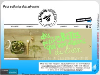 Message Business / Rodolphe Delaunay / Tourisme et Stratégies @ Newtourism 
FORMATION-ACCOMPAGNEMENT A DISTANCE © Rodolphe Delaunay 
Pour collecter des adresses 
Merci pour votre inscription. Vous allez recevoir une confirmation de bonjour@entreprise.com: n’oubliez pas de mettre cette adresse dans votre carnet d’adresses pour recevoir nos messages. Si vous ne savez pas le faire : suivez le mode d’emploi!  