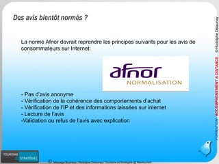 Message Business / Rodolphe Delaunay / Tourisme et Stratégies @ Newtourism 
46 
La norme Afnor devrait reprendre les principes suivants pour les avis de consommateurs sur Internet: 
-Pas d’avis anonyme 
-Vérification de la cohérence des comportements d’achat 
-Vérification de l’IP et des informations laissées sur internet 
-Lecture de l’avis 
-Validation ou refus de l’avis avec explication 
FORMATION-ACCOMPAGNEMENT A DISTANCE 
© Rodolphe Delaunay 
Des avis bientôt normés ?  