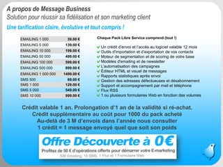 Message Business / Rodolphe Delaunay / Tourisme et Stratégies @ Newtourism 
Une tarification claire, évolutive et tout compris ! 
A propos de Message Business Solution pour réussir sa fidélisation et son marketing client 
EMAILING 1 000 
39.00 € 
EMAILING 5 000 
139.00 € 
EMAILING 10 000 
199.00 € 
EMAILING 50 000 
499.00 € 
EMAILING 100 000 
599.00 € 
EMAILING 500 000 
899.00 € 
EMAILING 1 000 000 
1499.00 € 
SMS 500 
69.00 € 
SMS 1 000 
129.00 € 
SMS 5 000 
549.00 € 
SMS 10 000 
999.00 € 
Chaque Pack Libre Service comprend (tout !) Un crédit d’envoi et l’accès au logiciel valable 12 mois Outils d'importation et d’exportation de vos contacts Moteur de segmentation et de scoringde votre base Modèles d'emailing et de newsletter L’automatisation des campagnes Éditeur HTML et visuel de messages Rapports statistiques après envoi Gestion des adresses défectueuses et désabonnement Support et accompagnement par mail et téléphone Flux RSS1 ou plusieurs formulaires Web en fonction des volumes 
5 
Crédit valable 1 an. Prolongation d’1 an de la validité si ré-achat. 
Crédit supplémentaire au coût pour 1000 du pack achetéAu-delà de 3 M d’envois dans l’année nous consulter 
1 crédit = 1 message envoyé quel que soit son poids  