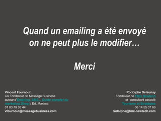 Message Business / Rodolphe Delaunay / Tourisme et Stratégies @ Newtourism 
Quand un emailing a été envoyé on ne peut plus le modifier… 
Merci 
Vincent FournoutCo Fondateur de Message Business auteur d'Emailing, SMS... Guide complet du marketing Direct/ Ed. Maxima01 83 79 03 44vfournout@messagebusiness.com 
Rodolphe DelaunayFondateur de FMC Newtechetconsultant associé Tourisme et Stratégies06 14 55 07 66rodolphe@fmc-newtech.com  