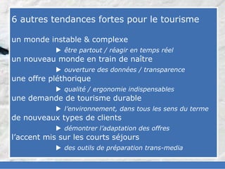 slided by
nereÿs



            6 autres tendances fortes pour le tourisme
©




            un monde instable & complexe
                         être partout / réagir en temps réel
            un nouveau monde en train de naître
                         ouverture des données / transparence
            une offre pléthorique
                         qualité / ergonomie indispensables
            une demande de tourisme durable
                         l’environnement, dans tous les sens du terme
            de nouveaux types de clients
                         démontrer l’adaptation des offres
            l’accent mis sur les courts séjours
                         des outils de préparation trans-media
 