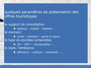 slided by
nereÿs
©




            quelques paramètres de présentation des
            offres touristiques

            le support de consultation
                   desktop – mobile – tablette – …
            le moment
                   avant – pendant – après le séjour
            le type de données présentées
                   3D – 360° – manipulables – …
            le style, l’ambiance
                   affinitaire – ludique – viralisable – …
 