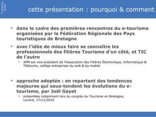slided by
nereÿs

                      cette présentation : pourquoi & comment
©




             dans le cadre des premières rencontres du e-tourisme
              organisées par la Fédération Régionale des Pays
              touristiques de Bretagne
             avec l’idée de mieux faire se connaître les
              professionnels des filières Tourisme d’un côté, et TIC
              de l’autre
                  APM est vice-président de l’Association des Filières Électronique, Informatique &
                   Télécoms, collège entreprises du web & du mobile




             approche adoptée : en repartant des tendances
              majeures qui sous-tendent les évolutions du e-
              tourisme, par Joël Gayet
                  présentées notamment lors du congrès du Tourisme en Bretagne,
                   Lorient, 17/11/2010
 