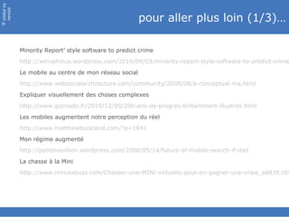 slided by
nereÿs

                                                       pour aller plus loin (1/3)…
©




            Minority Report’ style software to predict crime
            http://xenophilius.wordpress.com/2010/09/03/minority-report-style-software-to-predict-crime
            Le mobile au centre de mon réseau social
            http://www.websocialarchitecture.com/community/2008/08/a-conceptual-ma.html
            Expliquer visuellement des choses complexes
            http://www.gizmodo.fr/2010/12/05/200-ans-de-progres-brillamment-illustres.html
            Les mobiles augmentent notre perception du réel
            http://www.matthewbuckland.com/?p=1041
            Mon régime augmenté
            http://petitinvention.wordpress.com/2008/05/14/future-of-mobile-search-if-diet
            La chasse à la Mini
            http://www.minutebuzz.com/Chasser-une-MINI-virtuelle-pour-en-gagner-une-vraie_a6839.htm
 