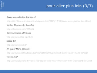 slided by
nereÿs

                                                   pour aller plus loin (3/3)…
©




            Savez-vous planter des idées ?

            http://territoiresenresidence.wordpress.com/2009/12/17/savez-vous-planter-des-idees/

            Vieilles Charrues by bookBeo

            http://bookbeo.com/CAfest1

            Communication affinitaire

            http://www.united-spirit.fr/

            Scoop It !

            http://www.scoop.it/

            AR Super Mario concept

            http://www.zocial.tv/today/Games/5188957/augmented-reality-super-mario-concept

            vidéos 360°

            http://www.jayworld.fr/video-360-degres-web-futur-innovation-ride-snowboard-ski-2358
 