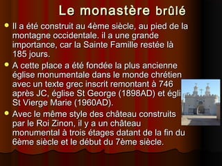       Le monastère brûlé
 Il a été construit au 4ème siècle, au pied de la

montagne occidentale. il a une grande
importance, car la Sainte Famille restée là
185 jours.
 A cette place a été fondée la plus ancienne
église monumentale dans le monde chrétien
avec un texte grec inscrit remontant à 746
après JC, église St George (1898AD) et église
St Vierge Marie (1960AD).
 Avec le même style des château construits
par le Roi Zinon, il y a un château
monumental à trois étages datant de la fin du
6ème siècle et le début du 7ème siècle.

 