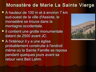     Monastère de Marie La Sainte Vierge
 A hauteur de 100 m et à environ 7 km

sud-ouest de la ville d'Assiote, le
monastère se trouve dans la
montagne occidentale.
 Il contient une grotte monumentale
datant de 2500 avant JC.
 A l'intérieur il y a une église
probablement construite à l'endroit
même où la Sainte Famille se reposa
pendant quelques jours avant sa
retour vers Beit Lahm.

 