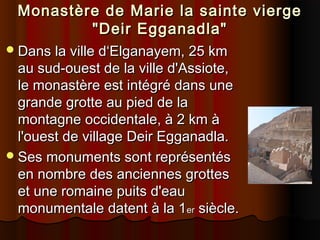Monastère de Marie la sainte vierge
"Deir Egganadla"
 Dans la ville d‘Elganayem, 25 km

au sud-ouest de la ville d'Assiote,
le monastère est intégré dans une
grande grotte au pied de la
montagne occidentale, à 2 km à
l'ouest de village Deir Egganadla.
 Ses monuments sont représentés
en nombre des anciennes grottes
et une romaine puits d'eau
monumentale datent à la 1er siècle.

 