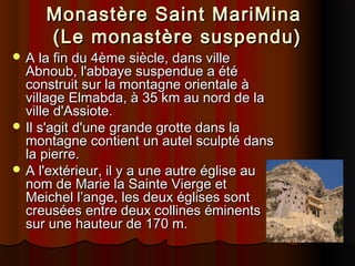 Monastère Saint MariMina
(Le monastère suspendu)

 A la fin du 4ème siècle, dans ville

Abnoub, l'abbaye suspendue a été
construit sur la montagne orientale à
village Elmabda, à 35 km au nord de la
ville d'Assiote.
 Il s'agit d'une grande grotte dans la
montagne contient un autel sculpté dans
la pierre.
 A l'extérieur, il y a une autre église au
nom de Marie la Sainte Vierge et
Meichel l’ange, les deux églises sont
creusées entre deux collines éminents
sur une hauteur de 170 m.

 