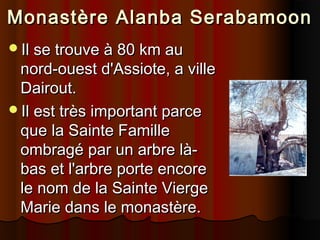 Monastère Alanba Serabamoon
Il se trouve à 80 km au

nord-ouest d'Assiote, a ville
Dairout.
Il est très important parce
que la Sainte Famille
ombragé par un arbre làbas et l'arbre porte encore
le nom de la Sainte Vierge
Marie dans le monastère.

 