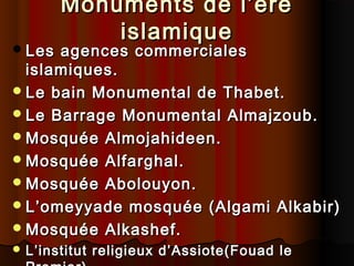  Les

Monuments de l’ére
islamique

agences commerciales
islamiques.
 Le bain Monumental de Thabet.
 Le Barrage Monumental Almajzoub.
 Mosquée Almojahideen.
 Mosquée Alfarghal.
 Mosquée Abolouyon.
 L’omeyyade mosquée (Algami Alkabir)
 Mosquée Alkashef.
 L’institut

religieux d’Assiote(Fouad le

 
