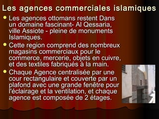 Les agences commerciales islamiques
 Les agences ottomans restent Dans

un domaine fascinant- Al Qessaria,
ville Assiote - pleine de monuments
Islamiques.
 Cette region comprend des nombreux
magasins commerciaux pour le
commerce, mercerie, objets en cuivre,
et des textiles fabriqués à la main.
 Chaque Agence centralisée par une
cour rectangulaire et couverte par un
plafond avec une grande fenêtre pour
l'éclairage et la ventilation, et chaque
agence est composée de 2 étages.

 