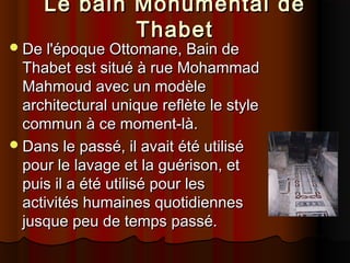 Le bain Monumental de
Thabet

 De l'époque Ottomane, Bain de

Thabet est situé à rue Mohammad
Mahmoud avec un modèle
architectural unique reflète le style
commun à ce moment-là.
 Dans le passé, il avait été utilisé
pour le lavage et la guérison, et
puis il a été utilisé pour les
activités humaines quotidiennes
jusque peu de temps passé.

 