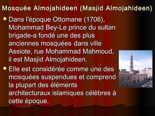 Mosquée Almojahideen (Masjid Almojahideen)
 Dans l'époque Ottomane (1706),

Mohammad Bey-Le prince du sultan
brigade-a fondé une des plus
anciennes mosquées dans ville
Assiote, rue Mohammad Mahmoud,
il est Masjid Almojahideen.
 Elle est considérée comme une des
mosquées suspendues et comprend
la plupart des éléments
architecturaux islamiques célèbres à
cette époque.

 
