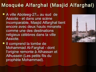 Mosquée Alfarghal (Masjid Alfarghal)
 A ville Aboteeg-27km

au sud de
Assiote - et dans une scène
incomparable, Masjid Alfarghal tient
encore avec deux hauts minarets
comme une des destinations
religieux célèbres dans la ville
Assiote.
 Il comprend la tombe de
Mohammad Al-Farghal - dont
l'origine remonte à Alhassan et
Alhussein (Les petits fils du
prophète Mohammad).

 