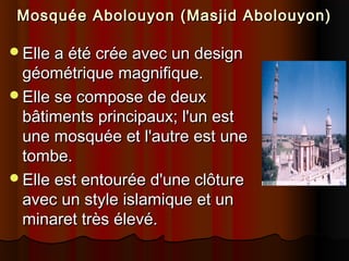 Mosquée Abolouyon (Masjid Abolouyon)
Elle a été crée avec un design

géométrique magnifique.
Elle se compose de deux
bâtiments principaux; l'un est
une mosquée et l'autre est une
tombe.
Elle est entourée d'une clôture
avec un style islamique et un
minaret très élevé.

 