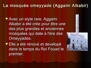La mosquée omeyyade (Aggami Alkabir)
 Avec un style rare, Aggami

Alkabir a été crée pour être une
des plus grandes et anciennes
mosquées qui date à l'ère des
Omeyyades.
 Elle a été rénové et developé
dans le temps du Roi Fouad le
premier.

 