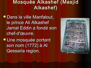 Mosquée Alkashef (Masjid
Alkashef)
Dans la ville Manfalout,

le prince Ali Alkashef
Jamal Eddin a fondé son
chef-d'œuvre.
Une mosquée portant
son nom (1772) à Al
Qessaria region.

 
