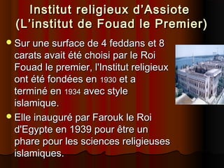 Institut religieux d’Assiote
(L’institut de Fouad le Premier)
 Sur une surface de 4 feddans et 8

carats avait été choisi par le Roi
Fouad le premier, l'Institut religieux
ont été fondées en 1930 et a
terminé en 1934 avec style
islamique.
 Elle inauguré par Farouk le Roi
d'Egypte en 1939 pour être un
phare pour les sciences religieuses
islamiques.

 