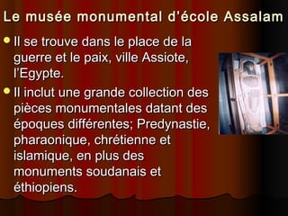 Le musée monumental d’école Assalam
Il se trouve dans le place de la

guerre et le paix, ville Assiote,
l’Egypte.
Il inclut une grande collection des
pièces monumentales datant des
époques différentes; Predynastie,
pharaonique, chrétienne et
islamique, en plus des
monuments soudanais et
éthiopiens.

 