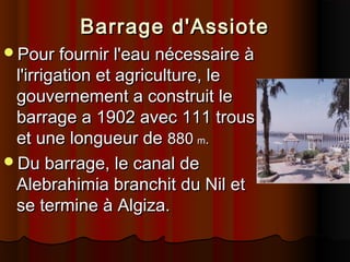 Barrage d'Assiote
Pour fournir l'eau nécessaire à

l'irrigation et agriculture, le
gouvernement a construit le
barrage a 1902 avec 111 trous
et une longueur de 880 m.
Du barrage, le canal de
Alebrahimia branchit du Nil et
se termine à Algiza.

 