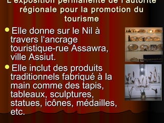 L'exposition permanente de l'autorité
régionale pour la promotion du
tourisme
Elle donne sur le Nil à

travers l‘ancrage
touristique-rue Assawra,
ville Assiut.
Elle inclut des produits
traditionnels fabriqué à la
main comme des tapis,
tableaux, sculptures,
statues, icônes, médailles,
etc.

 
