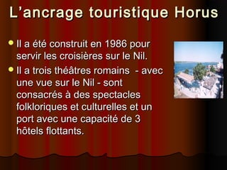 L’ancrage touristique Horus
 Il a été construit en 1986 pour

servir les croisières sur le Nil.
 Il a trois théâtres romains - avec
une vue sur le Nil - sont
consacrés à des spectacles
folkloriques et culturelles et un
port avec une capacité de 3
hôtels flottants.

 