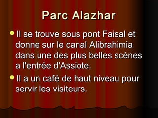 Parc Alazhar
Il se trouve sous pont Faisal et

donne sur le canal Alibrahimia
dans une des plus belles scènes
a l'entrée d'Assiote.
Il a un café de haut niveau pour
servir les visiteurs.

 