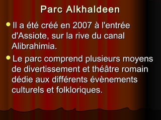 Parc Alkhaldeen
Il a été créé en 2007 à l'entrée

d'Assiote, sur la rive du canal
Alibrahimia.
Le parc comprend plusieurs moyens
de divertissement et théâtre romain
dédie aux différents évènements
culturels et folkloriques.

 