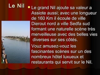 Le Nil

 Le grand Nil ajoute sa valeur a

Assiote aussi; avec une longueur
de 160 Km il écoule de ville
Dierout nord a ville Sedfa sud
formant une naturelle scène très
merveilleuse avec des belles vies
diverses sur ses côtés.
 Vouz amusez-vouz les
fascinantes scènes sur un des
nombreux hôtel luxueux et
restaurants qui servit sur le Nil.

 