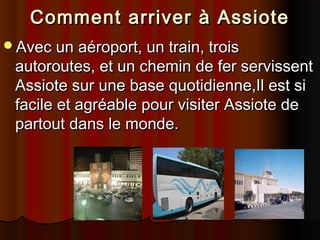 Comment arriver à Assiote
Avec un aéroport, un train, trois

autoroutes, et un chemin de fer servissent
Assiote sur une base quotidienne,Il est si
facile et agréable pour visiter Assiote de
partout dans le monde.

 