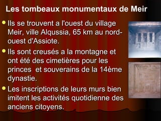 Les tombeaux monumentaux de Meir
Ils se trouvent a l'ouest du village

Meir, ville Alqussia, 65 km au nordouest d'Assiote.
Ils sont creusés a la montagne et
ont été des cimetières pour les
princes et souverains de la 14ème
dynastie.
Les inscriptions de leurs murs bien
imitent les activités quotidienne des
anciens citoyens.

 