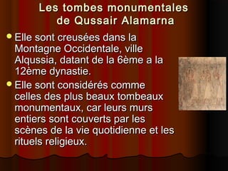 Les tombes monumentales
de Qussair Alamarna
Elle sont creusées dans la
Montagne Occidentale, ville
Alqussia, datant de la 6ème a la
12ème dynastie.
Elle sont considérés comme
celles des plus beaux tombeaux
monumentaux, car leurs murs
entiers sont couverts par les
scènes de la vie quotidienne et les
rituels religieux.

 
