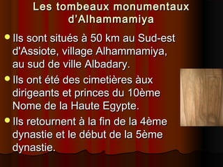 Les tombeaux monumentaux
d’Alhammamiya
Ils sont situés à 50 km au Sud-est

d'Assiote, village Alhammamiya,
au sud de ville Albadary.
Ils ont été des cimetières àux
dirigeants et princes du 10ème
Nome de la Haute Egypte.
Ils retournent à la fin de la 4ème
dynastie et le début de la 5ème
dynastie.

 