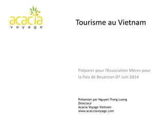 Présenter par Nguyen Trong Luong
Directeur
Acacia Voyage Vietnam
www.acacciavoyage.com
Tourisme au Vietnam
Préparer pour l’Association Mères pour
la Paix de Besancon 07 Juin 2014
 