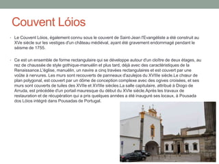 Couvent Lóios
• Le Couvent Lóios, également connu sous le couvent de Saint-Jean l'Evangéliste a été construit au
XVe siècle sur les vestiges d'un château médiéval, ayant été gravement endommagé pendant le
séisme de 1755.
• Ce est un ensemble de forme rectangulaire qui se développe autour d'un cloître de deux étages, au
rez de chaussée de style gothique-manuélin et plus tard, déjà avec des caractéristiques de la
Renaissance.L'église, manuélin, un navire a cinq travées rectangulaires et est couvert par une
voûte à nervures. Les murs sont recouverts de panneaux d'azulejos du XVIIIe siècle.Le chœur de
plan polygonal, est couvert par un dôme de conception complexe avec des ogives croisées, et ses
murs sont couverts de tuiles des XVIIe et XVIIIe siècles.La salle capitulaire, attribué à Diogo de
Arruda, est précédée d'un portail mauresque du début du XVIe siècle.Après les travaux de
restauration et de récupération qui a pris quelques années a été inauguré ses locaux, à Pousada
dos Lóios intégré dans Pousadas de Portugal.
 