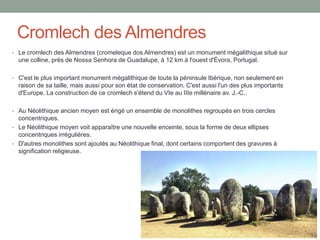 Cromlech des Almendres
• Le cromlech des Almendres (cromeleque dos Almendres) est un monument mégalithique situé sur
une colline, près de Nossa Senhora de Guadalupe, à 12 km à l'ouest d'Évora, Portugal.
• C'est le plus important monument mégalithique de toute la péninsule Ibérique, non seulement en
raison de sa taille, mais aussi pour son état de conservation. C'est aussi l'un des plus importants
d'Europe. La construction de ce cromlech s'étend du VIe au IIIe millénaire av. J.-C..
• Au Néolithique ancien moyen est érigé un ensemble de monolithes regroupés en trois cercles
concentriques.
• Le Néolithique moyen voit apparaître une nouvelle enceinte, sous la forme de deux ellipses
concentriques irrégulières.
• D'autres monolithes sont ajoutés au Néolithique final, dont certains comportent des gravures à
signification religieuse.
 