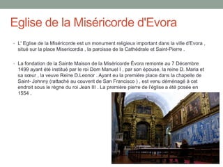 Eglise de la Miséricorde d'Evora
• L' Eglise de la Miséricorde est un monument religieux important dans la ville d'Evora ,
situé sur la place Misericordia , la paroisse de la Cathédrale et Saint-Pierre .
• La fondation de la Sainte Maison de la Miséricorde Évora remonte au 7 Décembre
1499 ayant été institué par le roi Dom Manuel I , par son épouse, la reine D. Maria et
sa sœur , la veuve Reine D.Leonor . Ayant eu la première place dans la chapelle de
Saint- Johnny (rattaché au couvent de San Francisco ) , est venu déménagé à cet
endroit sous le règne du roi Jean III . La première pierre de l'église a été posée en
1554 .
 