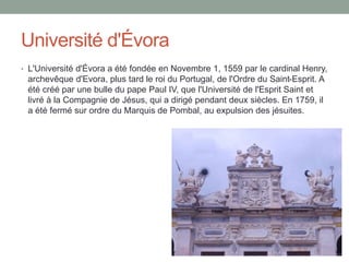 Université d'Évora
• L'Université d'Évora a été fondée en Novembre 1, 1559 par le cardinal Henry,
archevêque d'Evora, plus tard le roi du Portugal, de l'Ordre du Saint-Esprit. A
été créé par une bulle du pape Paul IV, que l'Université de l'Esprit Saint et
livré à la Compagnie de Jésus, qui a dirigé pendant deux siècles. En 1759, il
a été fermé sur ordre du Marquis de Pombal, au expulsion des jésuites.
 