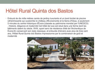 Hôtel Rural Quinta dos Bastos
• Entouré de dix mille mètres carrés de jardins luxuriants et un bord tombé de piscine
rafraîchissante qui surplombe le château d'Évoramonte et la Serra d'Ossa, à seulement
5 minutes du centre historique d'Évora (classée au patrimoine mondial par l'UNESCO)
. Histoire, élégance et modernité Cet hôtel de luxe est situé dans une ferme dont les
bâtiments datent du siècle. XVIII, ayant servi de résidence d'été de l'Archevêque de
Évora.En conservant son style classique, et entourée d'oliviers avec plus de trois cent
ans, l'Hôtel Rural Quinta dos Bastos impressionne par la combinaison de goût et
modernité
 