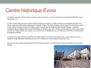 Centre historique Évora
• Le Centre historique d'Évora est un espace urbain en interne, un site du patrimoine mondial de l'UNESCO, situé
dans Évora.1 2
• La ville musée d'Évora a des racines datant de l'époque romaine. La ville conserve encore largement dans son
noyau, reste des différentes civilisations et cultures: Celtes, Romains, Arabes, juifs et chrétiens influencé la culture
Évora. Atteint son âge d'or au XVe siècle, quand il est devenu la résidence des rois de Portugal. La qualité
architecturale et artistique des maisons blanches ou décorés avec des carreaux et des balcons en fer forgé, datant
du XVIe au XVIIIe siècles, est unique. Les monuments ont également eu une influence profonde sur l'architecture
portugaise au Brésil.
• Le Centre historique d'Évora, composé de ruelles étroites, de cours et de larges rues, a une superficie de 107
hectares et est clairement délimitée par les murs médiévaux, d'une longueur de plus de 3 km.
• Dans le sud de la vieille clôture de côté est la Praça do Giraldo, qui diffèrent les routes principales de la structure
radiale.
 