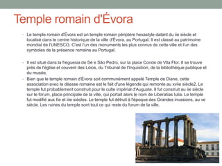 Temple romain d'Évora
• Le temple romain d'Évora est un temple romain périptère hexastyle datant du iie siècle et
localisé dans le centre historique de la ville d'Évora, au Portugal. Il est classé au patrimoine
mondial de l'UNESCO. C'est l'un des monuments les plus connus de cette ville et l'un des
symboles de la présence romaine au Portugal.
• Il est situé dans la freguesia de Sé e São Pedro, sur la place Conde de Vila Flor. Il se trouve
près de l'église et couvent des Lóios, du Tribunal de l'Inquisition, de la bibliothèque publique et
du musée.
• Bien que le temple romain d'Évora soit communément appelé Temple de Diane, cette
association avec la déesse romaine est le fait d'une légende qui remonte au xviie siècle2. Le
temple fut probablement construit pour le culte impérial d'Auguste. Il fut construit au iie siècle
sur le forum, place principale de la ville, qui portait alors le nom de Liberatias Iulia. Le temple
fut modifié aux IIe et iiie siècles. Le temple fut détruit à l'époque des Grandes invasions, au ve
siècle. Les ruines du temple sont tout ce qui reste du forum de la ville.
 